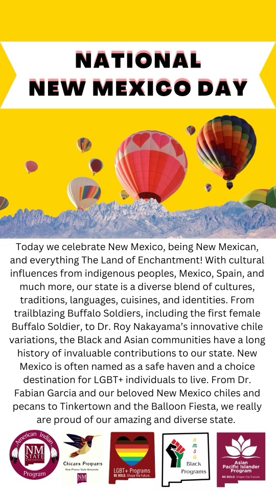 Image of a flyer stating "NATIONAL NEW MEXICO DAY Today we celebrate New Mexico, being New Mexican, and everything The Land of Enchantment! With cultural influences from indigenous peoples, Mexico, Spain, and much more, our state is a diverse blend of cultures, traditions, languages, cuisines, and identities. From trailblazing Buffalo Soldiers, including the first female Buffalo Soldier, to Dr. Roy Nakayama's innovative chile variations, the Black and Asian communities have a long history of invaluable contributions to our state. New Mexico is often named as a safe haven and a choice destination for LGBT+ individuals to live. From Dr. Fabian Garcia and our beloved New Mexico chiles and pecans to Tinkertown and the Balloon Fiesta, we really are proud of our amazing and diverse state.", The image is a colorful promotional poster celebrating National New Mexico Day. The top portion is yellow with a white horizontal banner across it. Inside the white banner, in bold black capital letters, it reads "NATIONAL NEW MEXICO DAY." Below the text, the background depicts a clear blue sky filled with colorful hot air balloons of various designs, including a large red balloon with heart patterns, a rainbow-striped balloon, and smaller balloons in yellow, red, and striped patterns. These balloons hover above a landscape featuring the snow-capped peaks of a mountain range, illustrated against the sky.  The lower portion of the image contains text in black on a white background, detailing the celebration of New Mexico's diverse culture and history, including contributions from various communities.  At the very bottom, there are five logos representing different New Mexico State University programs. From left to right, they are: the American Indian Program, Chicanx Programs, LGBT+ Programs, Black Programs, and the Asian Pacific Islander Programs.